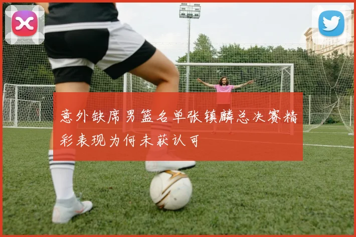 意外缺席男篮名单张镇麟总决赛精彩表现为何未获认可