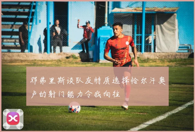 邓弗里斯谈队友特质选择恰尔汗奥卢的射门能力令我向往