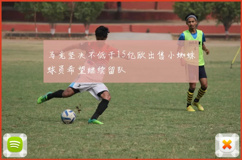马竞坚决不低于15亿欧出售小蜘蛛球员希望继续留队
