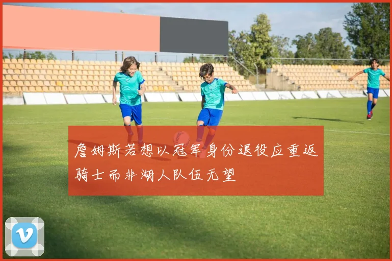 詹姆斯若想以冠军身份退役应重返骑士而非湖人队伍无望