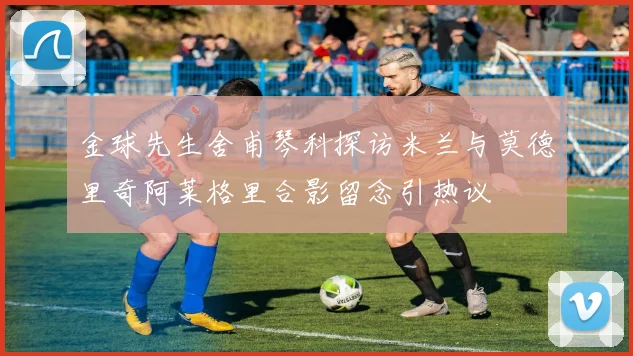 金球先生舍甫琴科探访米兰与莫德里奇阿莱格里合影留念引热议