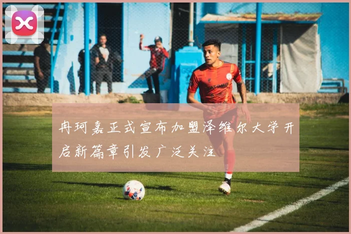 冉珂嘉正式宣布加盟泽维尔大学开启新篇章引发广泛关注