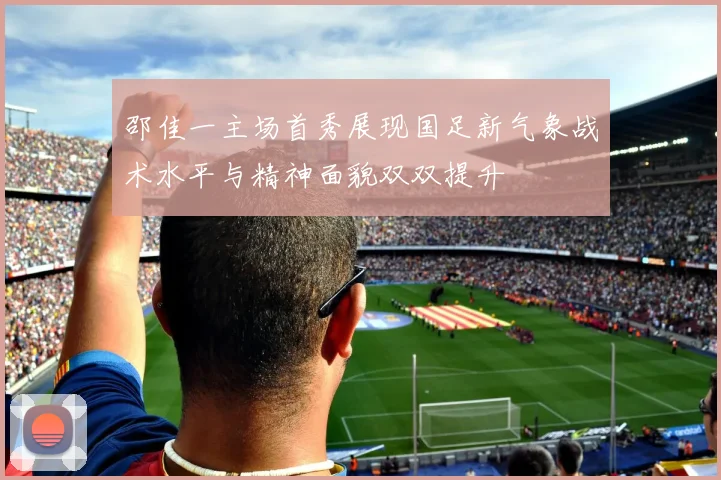 邵佳一主场首秀展现国足新气象战术水平与精神面貌双双提升
