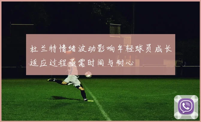 杜兰特情绪波动影响年轻球员成长适应过程亟需时间与耐心