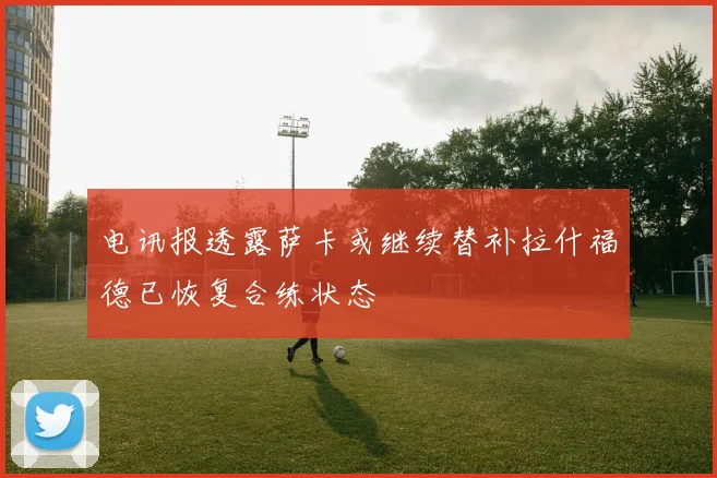 电讯报透露萨卡或继续替补拉什福德已恢复合练状态