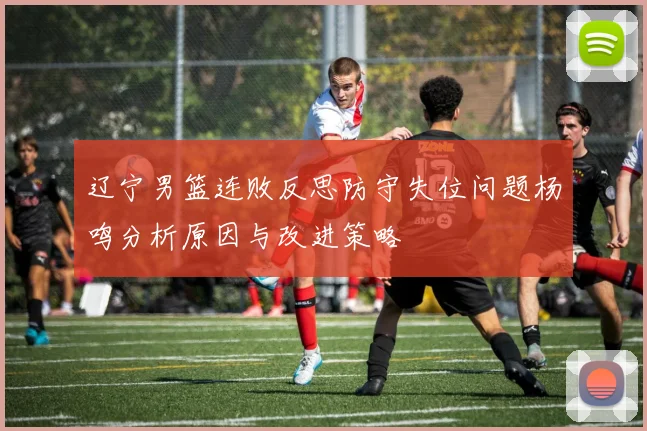 辽宁男篮连败反思防守失位问题杨鸣分析原因与改进策略