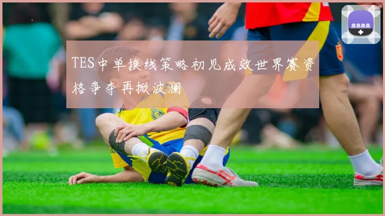 TES中单换线策略初见成效世界赛资格争夺再掀波澜
