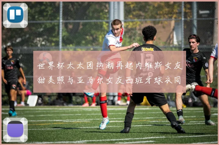 世界杯太太团热潮再起内维斯女友甜美照与亚马尔女友西班牙球衣同框秀