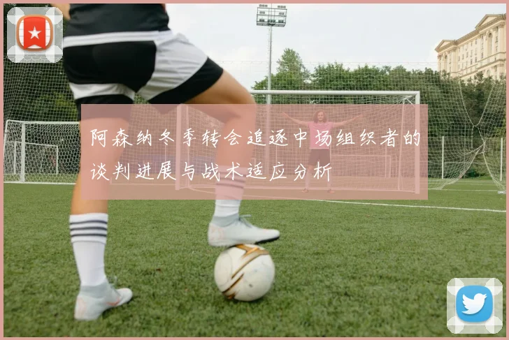 阿森纳冬季转会追逐中场组织者的谈判进展与战术适应分析
